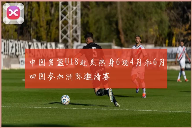 中国男篮U18赴美热身6场4月和6月回国参加洲际邀请赛
