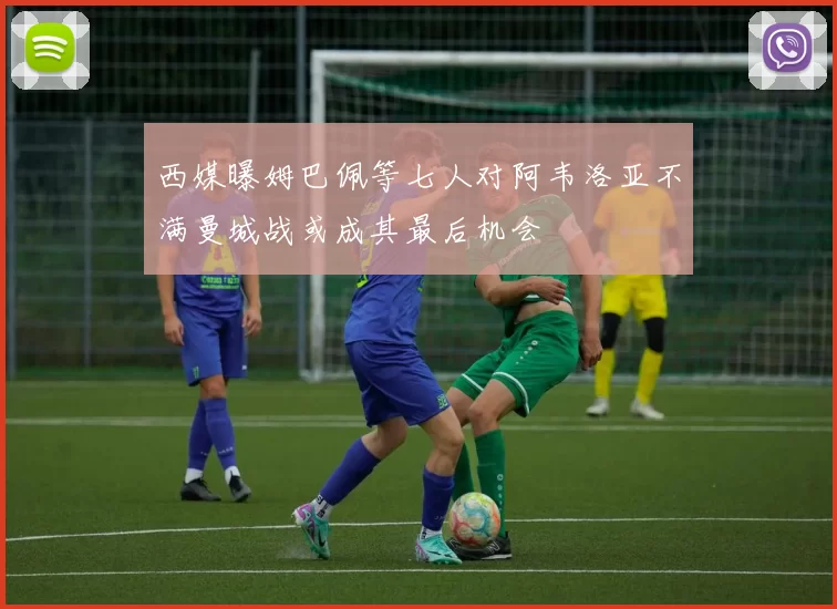 西媒曝姆巴佩等七人对阿韦洛亚不满曼城战或成其最后机会