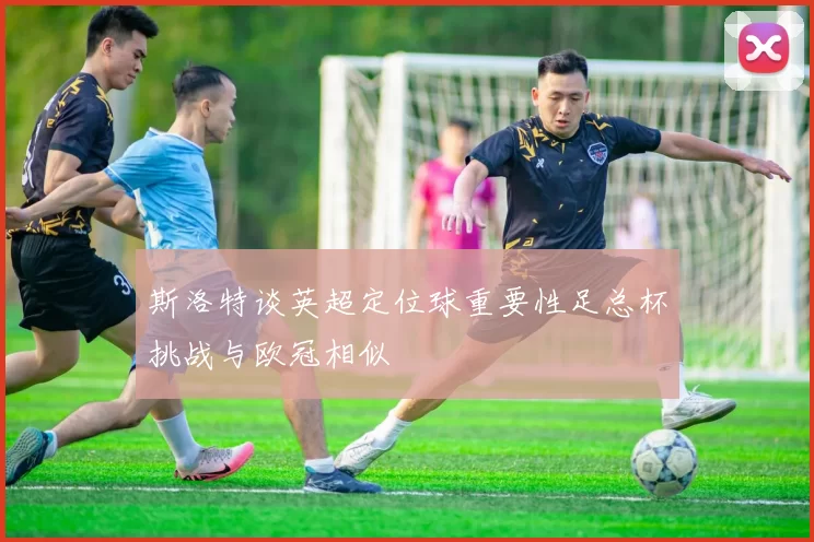 斯洛特谈英超定位球重要性足总杯挑战与欧冠相似