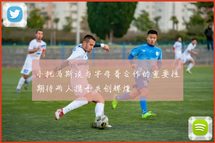 小托马斯谈与字母哥合作的重要性期待两人携手共创辉煌