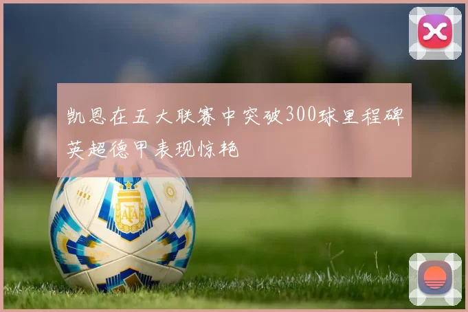 凯恩在五大联赛中突破300球里程碑英超德甲表现惊艳