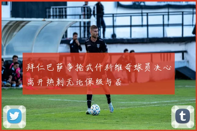 拜仁巴萨争抢武什科维奇球员决心离开热刺无论保级与否