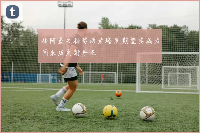 梅阿查之孙寄语劳塔罗期望其成为国米历史射手王
