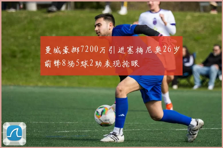 曼城豪掷7200万引进塞梅尼奥26岁前锋8场5球2助表现抢眼