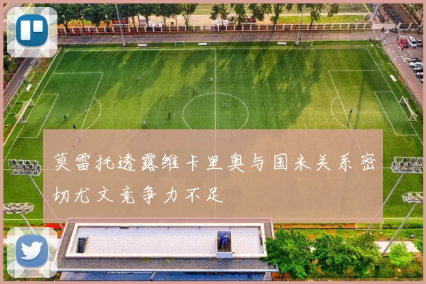 莫雷托透露维卡里奥与国米关系密切尤文竞争力不足